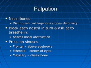 PPaallppaattiioonn 
 NNaassaall bboonneess 
• DDiissttiinngguuiisshh ccaarrttiillaaggeennoouuss // bboonnyy ddeeffoorrmmiittyy 
 BBlloocckk eeaacchh nnoossttrriill iinn ttuurrnn && aasskk pptt ttoo 
bbrreeaatthhee iinn:: 
• AAsssseessss nnaassaall oobbssttrruuccttiioonn 
 PPrreessss oonn ssiinnuusseess 
• FFrroonnttaall –– aabboovvee eeyyeebbrroowwss 
• EEtthhmmooiidd –– ccoorrnneerr ooff eeyyeess 
• MMaaxxiillllaarryy –– cchheeeekk bboonnee 
 