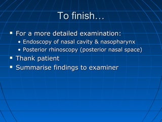 TToo ffiinniisshh…… 
 FFoorr aa mmoorree ddeettaaiilleedd eexxaammiinnaattiioonn:: 
• EEnnddoossccooppyy ooff nnaassaall ccaavviittyy && nnaassoopphhaarryynnxx 
• PPoosstteerriioorr rrhhiinnoossccooppyy ((ppoosstteerriioorr nnaassaall ssppaaccee)) 
 TThhaannkk ppaattiieenntt 
 SSuummmmaarriissee ffiinnddiinnggss ttoo eexxaammiinneerr 
 