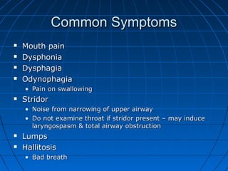 CCoommmmoonn SSyymmppttoommss 
 MMoouutthh ppaaiinn 
 DDyysspphhoonniiaa 
 DDyysspphhaaggiiaa 
 OOddyynnoopphhaaggiiaa 
• PPaaiinn oonn sswwaalllloowwiinngg 
 SSttrriiddoorr 
• NNooiissee ffrroomm nnaarrrroowwiinngg ooff uuppppeerr aaiirrwwaayy 
• DDoo nnoott eexxaammiinnee tthhrrooaatt iiff ssttrriiddoorr pprreesseenntt –– mmaayy iinndduuccee 
llaarryynnggoossppaassmm && ttoottaall aaiirrwwaayy oobbssttrruuccttiioonn 
 LLuummppss 
 HHaalllliittoossiiss 
• BBaadd bbrreeaatthh 
 