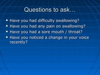 QQuueessttiioonnss ttoo aasskk…… 
 HHaavvee yyoouu hhaadd ddiiffffiiccuullttyy sswwaalllloowwiinngg?? 
 HHaavvee yyoouu hhaadd aannyy ppaaiinn oonn sswwaalllloowwiinngg?? 
 HHaavvee yyoouu hhaadd aa ssoorree mmoouutthh // tthhrrooaatt?? 
 HHaavvee yyoouu nnoottiicceedd aa cchhaannggee iinn yyoouurr vvooiiccee 
rreecceennttllyy?? 
 