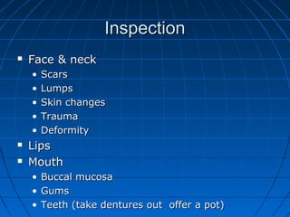 IInnssppeeccttiioonn 
 FFaaccee && nneecckk 
• SSccaarrss 
• LLuummppss 
• SSkkiinn cchhaannggeess 
• TTrraauummaa 
• DDeeffoorrmmiittyy 
 LLiippss 
 MMoouutthh 
• BBuuccccaall mmuuccoossaa 
• GGuummss 
• TTeeeetthh ((ttaakkee ddeennttuurreess oouutt ooffffeerr aa ppoott)) 
 