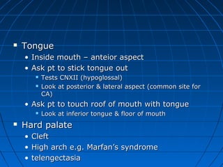  TToonngguuee 
• IInnssiiddee mmoouutthh –– aanntteeiioorr aassppeecctt 
• AAsskk pptt ttoo ssttiicckk ttoonngguuee oouutt 
 TTeessttss CCNNXXIIII ((hhyyppoogglloossssaall)) 
 LLooookk aatt ppoosstteerriioorr && llaatteerraall aassppeecctt ((ccoommmmoonn ssiittee ffoorr 
CCAA)) 
• AAsskk pptt ttoo ttoouucchh rrooooff ooff mmoouutthh wwiitthh ttoonngguuee 
 LLooookk aatt iinnffeerriioorr ttoonngguuee && fflloooorr ooff mmoouutthh 
 HHaarrdd ppaallaattee 
• CClleefftt 
• HHiigghh aarrcchh ee..gg.. MMaarrffaann’’ss ssyynnddrroommee 
• tteelleennggeeccttaassiiaa 
 