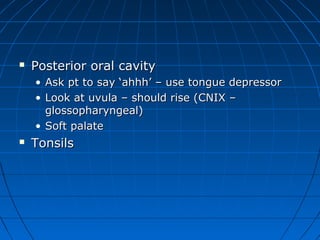  PPoosstteerriioorr oorraall ccaavviittyy 
• AAsskk pptt ttoo ssaayy ‘‘aahhhhhh’’ –– uussee ttoonngguuee ddeepprreessssoorr 
• LLooookk aatt uuvvuullaa –– sshhoouulldd rriissee ((CCNNIIXX –– 
gglloossssoopphhaarryynnggeeaall)) 
• SSoofftt ppaallaattee 
 TToonnssiillss 
 