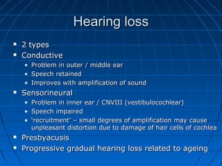 HHeeaarriinngg lloossss 
 22 ttyyppeess 
 CCoonndduuccttiivvee 
• PPrroobblleemm iinn oouutteerr // mmiiddddllee eeaarr 
• SSppeeeecchh rreettaaiinneedd 
• IImmpprroovveess wwiitthh aammpplliiffiiccaattiioonn ooff ssoouunndd 
 SSeennssoorriinneeuurraall 
• PPrroobblleemm iinn iinnnneerr eeaarr // CCNNVVIIIIII ((vveessttiibbuullooccoocchhlleeaarr)) 
• SSppeeeecchh iimmppaaiirreedd 
• ‘‘rreeccrruuiittmmeenntt’’ –– ssmmaallll ddeeggrreeeess ooff aammpplliiffiiccaattiioonn mmaayy ccaauussee 
uunnpplleeaassaanntt ddiissttoorrttiioonn dduuee ttoo ddaammaaggee ooff hhaaiirr cceellllss ooff ccoocchhlleeaa 
 PPrreessbbyyaaccuussiiss 
 PPrrooggrreessssiivvee ggrraadduuaall hheeaarriinngg lloossss rreellaatteedd ttoo aaggeeiinngg 
 