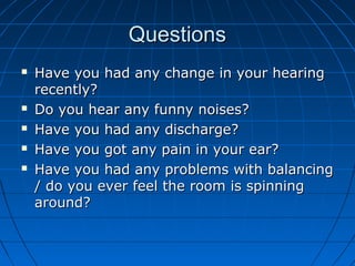 QQuueessttiioonnss 
 HHaavvee yyoouu hhaadd aannyy cchhaannggee iinn yyoouurr hheeaarriinngg 
rreecceennttllyy?? 
 DDoo yyoouu hheeaarr aannyy ffuunnnnyy nnooiisseess?? 
 HHaavvee yyoouu hhaadd aannyy ddiisscchhaarrggee?? 
 HHaavvee yyoouu ggoott aannyy ppaaiinn iinn yyoouurr eeaarr?? 
 HHaavvee yyoouu hhaadd aannyy pprroobblleemmss wwiitthh bbaallaanncciinngg 
// ddoo yyoouu eevveerr ffeeeell tthhee rroooomm iiss ssppiinnnniinngg 
aarroouunndd?? 
 