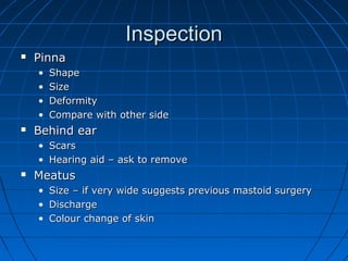 IInnssppeeccttiioonn 
 PPiinnnnaa 
• SShhaappee 
• SSiizzee 
• DDeeffoorrmmiittyy 
• CCoommppaarree wwiitthh ootthheerr ssiiddee 
 BBeehhiinndd eeaarr 
• SSccaarrss 
• HHeeaarriinngg aaiidd –– aasskk ttoo rreemmoovvee 
 MMeeaattuuss 
• SSiizzee –– iiff vveerryy wwiiddee ssuuggggeessttss pprreevviioouuss mmaassttooiidd ssuurrggeerryy 
• DDiisscchhaarrggee 
• CCoolloouurr cchhaannggee ooff sskkiinn 
 