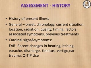 • History of present illness
• General – onset, chronology, current situation,
location, radiation, quality, timing, factors,
associated symptoms, previous treatments
• Cardinal signs&symptoms:
EAR: Recent changes in hearing, itching,
earache, discharge, tinnitus, vertigo,ear
trauma, Q-TIP Use
 