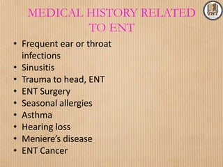 MEDICAL HISTORY RELATED
TO ENT
• Frequent ear or throat
infections
• Sinusitis
• Trauma to head, ENT
• ENT Surgery
• Seasonal allergies
• Asthma
• Hearing loss
• Meniere’s disease
• ENT Cancer
 