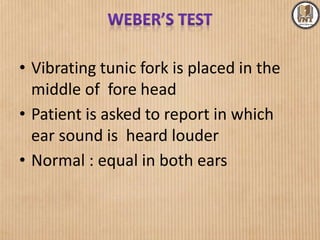 • Vibrating tunic fork is placed in the
middle of fore head
• Patient is asked to report in which
ear sound is heard louder
• Normal : equal in both ears
 