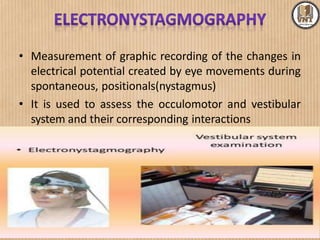 • Measurement of graphic recording of the changes in
electrical potential created by eye movements during
spontaneous, positionals(nystagmus)
• It is used to assess the occulomotor and vestibular
system and their corresponding interactions
 