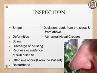 INSPECTION
 Shape - Deviation. Look from the sides &
from above.
– Abnormal Nasal Creases Deformities
 Scars
 Discharge or crusting
 Redness or evidence
of skin disease
 Offensive odour (From the Patient)
 Rhinorrhoea
 