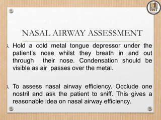 NASAL AIRWAY ASSESSMENT
 Hold a cold metal tongue depressor under the
patient’s nose whilst they breath in and out
through their nose. Condensation should be
visible as air passes over the metal.
 To assess nasal airway efficiency. Occlude one
nostril and ask the patient to sniff. This gives a
reasonable idea on nasal airway efficiency.
 