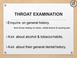 THROAT EXAMINATION
Enquire on general history.
Sore throat, feeling run down, visible lesions & causing pain.
Ask about alcohol & tobaccohabits.
Ask about their general dentalhistory.
 