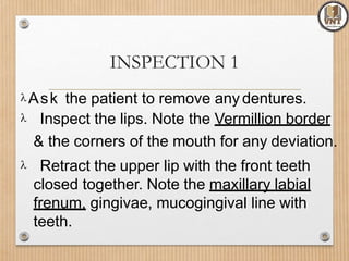 INSPECTION 1
Ask the patient to remove any dentures.
 Inspect the lips. Note the Vermillion border
& the corners of the mouth for any deviation.
 Retract the upper lip with the front teeth
closed together. Note the maxillary labial
frenum, gingivae, mucogingival line with
teeth.
 