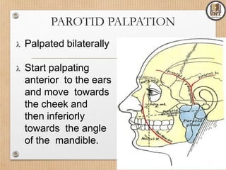 PAROTID PALPATION
 Palpated bilaterally
 Start palpating
anterior to the ears
and move towards
the cheek and
then inferiorly
towards the angle
of the mandible.
 