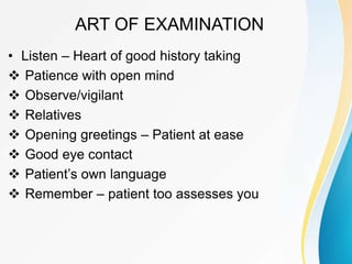 ART OF EXAMINATION
• Listen – Heart of good history taking
 Patience with open mind
 Observe/vigilant
 Relatives
 Opening greetings – Patient at ease
 Good eye contact
 Patient’s own language
 Remember – patient too assesses you
 
