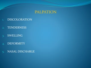 PALPATION 
1. DISCOLORATION 
2. TENDERNESS 
3. SWELLING 
4. DEFORMITY 
5. NASAL DISCHARGE 
 