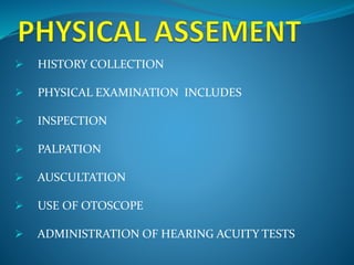 HISTORY COLLECTION 
 PHYSICAL EXAMINATION INCLUDES 
 INSPECTION 
 PALPATION 
 AUSCULTATION 
 USE OF OTOSCOPE 
 ADMINISTRATION OF HEARING ACUITY TESTS 
 