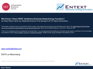 Sean Maher
Will China’s ‘Green OPEC’ Ambitions Dominate Global Energy Transition?
As West Plays Catch-Up, Materials Science This Decade’s AI For Alpha Generation…
“The western companies have not invested (in lithium supply). They believe they are going to get the batteries from China. But what happensif the Chinese
say we are not going to export batteries, we are going to export EVs. Where are the batteries going to come from?” Glencore CEO
“From a U.S. perspective, this is something to be worried about – you are laying down the backbone of countries’ power systems, and there is a lot of hardware
and software involved. All of a sudden,you are in a Chinese ecosystem.” Phillip Cornell, energy specialist at the Atlantic Council
sean.maher@entext.com
ENTX on Bloomberg
Entext is an appointed representative of Messels Ltd, which is authorized and regulated by the UK FCA.
 