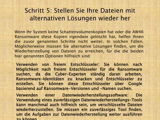 Schritt 5: Stellen Sie Ihre Dateien mit
alternativen Lösungen wieder her
Wenn Ihr System keine Schattenvolumenkopien hat oder die AW46
Ransomware diese Kopien irgendwie gelöscht hat, helfen Ihnen
die zuvor genannten Schritte nicht weiter. In solchen Fällen.
Möglicherweise müssen Sie alternative Lösungen finden, um die
Wiederherstellung von Dateien zu erreichen, für die die beiden
hier genannten Optionen hilfreich sind:
Verwenden von freiem Entschlüsseler: Sie können nach
Möglichkeit nach freiem Entschlüsseler für die Ransomware
suchen, da die Cyber-Experten ständig daran arbeiten,
Ransomware-Identitäten zu knacken und Entschlüsseler zu
erstellen. Sie können diese Entschlüsseler über Google
basierend auf Ransomware-Versionen und -Namen suchen.
Verwenden einer Datenwiederherstellungssoftware: Die
Verwendung eines zuverlässigen Datenwiederherstellungs-Tools
kann manchmal auch hilfreich sein, um verschlüsselte Dateien
wiederherzustellen. Sie müssen ein zuverlässiges Tool finden,
um die Aufgaben zur Datenwiederherstellung weiter ausführen
 