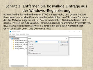 Schritt 3: Entfernen Sie böswillige Einträge aus
der Windows-Registrierung
Halten Sie die Tastenkombination STRG + F gedrückt, und geben Sie Xati
Ransomware oder den Dateinamen der schädlichen ausführbaren Datei ein,
die der Malware zugeordnet ist. Solche schädlichen Dateien befinden sich
normalerweise in% AppData%,% Temp%,% Local%,% Roaming%,% SystemDrive%
usw. Malware legt normalerweise Einträge mit zufälligen Namen in den
Unterschlüsseln „Run“ und „RunOnce“ fest
 