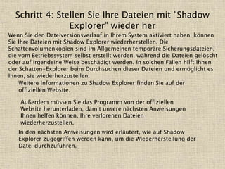 Schritt 4: Stellen Sie Ihre Dateien mit "Shadow
Explorer" wieder her
Wenn Sie den Dateiversionsverlauf in Ihrem System aktiviert haben, können
Sie Ihre Dateien mit Shadow Explorer wiederherstellen. Die
Schattenvolumenkopien sind im Allgemeinen temporäre Sicherungsdateien,
die vom Betriebssystem selbst erstellt werden, während die Dateien gelöscht
oder auf irgendeine Weise beschädigt werden. In solchen Fällen hilft Ihnen
der Schatten-Explorer beim Durchsuchen dieser Dateien und ermöglicht es
Ihnen, sie wiederherzustellen.
Weitere Informationen zu Shadow Explorer finden Sie auf der
offiziellen Website.
Außerdem müssen Sie das Programm von der offiziellen
Website herunterladen, damit unsere nächsten Anweisungen
Ihnen helfen können, Ihre verlorenen Dateien
wiederherzustellen.
In den nächsten Anweisungen wird erläutert, wie auf Shadow
Explorer zugegriffen werden kann, um die Wiederherstellung der
Datei durchzuführen.
 