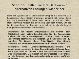 Schritt 5: Stellen Sie Ihre Dateien mit
alternativen Lösungen wieder her
Wenn Ihr System keine Schattenvolumenkopien hat oder die Xati
Ransomware diese Kopien irgendwie gelöscht hat, helfen Ihnen
die zuvor genannten Schritte nicht weiter. In solchen Fällen.
Möglicherweise müssen Sie alternative Lösungen finden, um die
Wiederherstellung von Dateien zu erreichen, für die die beiden
hier genannten Optionen hilfreich sind:
Verwenden von freiem Entschlüsseler: Sie können nach
Möglichkeit nach freiem Entschlüsseler für die Ransomware
suchen, da die Cyber-Experten ständig daran arbeiten,
Ransomware-Identitäten zu knacken und Entschlüsseler zu
erstellen. Sie können diese Entschlüsseler über Google
basierend auf Ransomware-Versionen und -Namen suchen.
Verwenden einer Datenwiederherstellungssoftware: Die
Verwendung eines zuverlässigen Datenwiederherstellungs-Tools
kann manchmal auch hilfreich sein, um verschlüsselte Dateien
wiederherzustellen. Sie müssen ein zuverlässiges Tool finden,
um die Aufgaben zur Datenwiederherstellung weiter ausführen
 