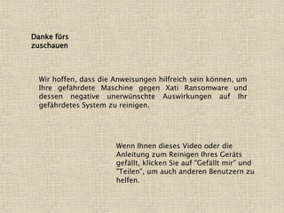 Danke fürs
zuschauen
Wir hoffen, dass die Anweisungen hilfreich sein können, um
Ihre gefährdete Maschine gegen Xati Ransomware und
dessen negative unerwünschte Auswirkungen auf Ihr
gefährdetes System zu reinigen.
Wenn Ihnen dieses Video oder die
Anleitung zum Reinigen Ihres Geräts
gefällt, klicken Sie auf "Gefällt mir" und
"Teilen", um auch anderen Benutzern zu
helfen.
 