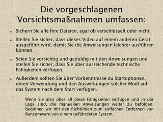 Die vorgeschlagenen
Vorsichtsmaßnahmen umfassen:
 Sichern Sie alle Ihre Dateien, egal ob verschlüsselt oder nicht.
 Stellen Sie sicher, dass dieses Video auf einem anderen Gerät
ausgeführt wird, damit Sie die Anweisungen leichter ausführen
können.
 Seien Sie vorsichtig und geduldig mit den Anweisungen und
stellen Sie sicher, dass Sie über ausreichende technische
Fähigkeiten verfügen.
 Außerdem sollten Sie über Vorkenntnisse zu Startoptionen,
deren Verwendung und den Auswirkungen solcher Modi auf
das System nach dem Start verfügen.
Wenn Sie also über all diese Fähigkeiten verfügen und in der
Lage sind, die manuellen Anweisungen weiter zu befolgen,
beginnen wir mit den Richtlinien zum einfachen Entfernen von
Ransomware von einem gefährdeten System.
 