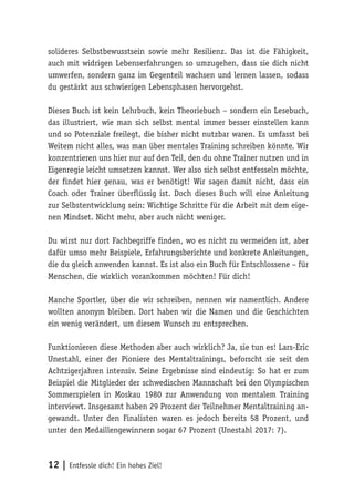 12 | Entfessle dich! Ein hohes Ziel!
solideres Selbstbewusstsein sowie mehr Resilienz. Das ist die Fähigkeit,
auch mit widrigen Lebenserfahrungen so umzugehen, dass sie dich nicht
umwerfen, sondern ganz im Gegenteil wachsen und lernen lassen, sodass
du gestärkt aus schwierigen Lebensphasen hervorgehst.
Dieses Buch ist kein Lehrbuch, kein Theoriebuch – sondern ein Lesebuch,
das illustriert, wie man sich selbst mental immer besser einstellen kann
und so Potenziale freilegt, die bisher nicht nutzbar waren. Es umfasst bei
Weitem nicht alles, was man über mentales Training schreiben könnte. Wir
konzentrieren uns hier nur auf den Teil, den du ohne Trainer nutzen und in
Eigenregie leicht umsetzen kannst. Wer also sich selbst entfesseln möchte,
der findet hier genau, was er benötigt! Wir sagen damit nicht, dass ein
Coach oder Trainer überflüssig ist. Doch dieses Buch will eine Anleitung
zur Selbstentwicklung sein: Wichtige Schritte für die Arbeit mit dem eige-
nen Mindset. Nicht mehr, aber auch nicht weniger.
Du wirst nur dort Fachbegriffe finden, wo es nicht zu vermeiden ist, aber
dafür umso mehr Beispiele, Erfahrungsberichte und konkrete Anleitungen,
die du gleich anwenden kannst. Es ist also ein Buch für Entschlossene – für
Menschen, die wirklich vorankommen möchten! Für dich!
Manche Sportler, über die wir schreiben, nennen wir namentlich. Andere
wollten anonym bleiben. Dort haben wir die Namen und die Geschichten
ein wenig verändert, um diesem Wunsch zu entsprechen.
Funktionieren diese Methoden aber auch wirklich? Ja, sie tun es! Lars-Eric
Unestahl, einer der Pioniere des Mentaltrainings, beforscht sie seit den
Achtzigerjahren intensiv. Seine Ergebnisse sind eindeutig: So hat er zum
Beispiel die Mitglieder der schwedischen Mannschaft bei den Olympischen
Sommerspielen in Moskau 1980 zur Anwendung von mentalem Training
interviewt. Insgesamt haben 29 Prozent der Teilnehmer Mentaltraining an-
gewandt. Unter den Finalisten waren es jedoch bereits 58 Prozent, und
unter den Medaillengewinnern sogar 67 Prozent (Unestahl 2017: 7).
 