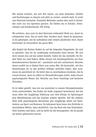 Entfessle dich! Ein hohes Ziel! | 13
Wer mental trainiert, wer sich Zeit nimmt, um seine Gedanken, Gefühle
und Vorstellungen zu steuern und aktiv zu nutzen, erreicht mehr. Er nutzt
sein Potenzial intensiver. Unestahls Methoden werden aber auch in Schwe-
den nicht nur von Sportlern genutzt. Sie fließen ein in Schulen, Unter-
nehmen und Krankenhäuser. Mit Erfolg.
Wir möchten, dass auch du dein Potenzial entfesselst! Nicht nur, damit du
erfolgreicher wirst. Das ist nicht alles. Sondern auch, damit du gelassener,
in dir gefestigter, mit dir zufriedener oder einfach glücklicher wirst. Damit
beschenkst du letztendlich die ganze Welt.
Alle Kapitel des Buches findest du auf der folgenden Doppelseite. Sie sind
so gestaltet, dass du sie unabhängig voneinander lesen kannst. Wo sich
doch einmal eins auf das andere bezieht, haben wir das vermerkt. Du fin-
dest Texte aus zwei Federn. Heike steuert viel Autobiografisches aus ihrer
bemerkenswerten Karriere bei – persönlich und sehr authentisch. Manches
davon erzählt sie in diesem Buch zum ersten Mal. Sie beschreibt, wie ihre
Einstellungen ihr zu den größten Erfolgen verholfen haben, aber auch,
woran sie gescheitert ist. Sie leitet über zu verschiedenen Ansätzen, die du
nutzen kannst, wenn du selbst vor Herausforderungen stehst. Anke steuert
psychologisches Wissen bei, Berichte aus ihren Coachings und konkrete
Techniken.
Es ist dabei gewollt, dass wir uns manchmal in unserer Herangehensweise
etwas unterscheiden. Das finden wir beide ungemein bereichernd. Auf der
einen Seite die langjährige Erfahrung und viele Erfolge im Spitzensport
plus Mentaltraining und das Coachen anderer Sportler. Auf der anderen
Seite tiefe psychologische Kenntnisse plus langjährige Arbeit mit Hoch-
leistern aus Sport und Business. Du bekommst beim Lesen also Einblicke in
verschiedene Welten. Ganz absichtlich. Lies das Buch wie eine Schatzkiste.
Viele Juwelen sind darin, und du darfst dir die herauspicken, die du gerade
am besten gebrauchen kannst.
 