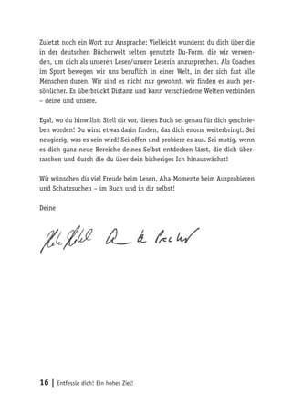16 | Entfessle dich! Ein hohes Ziel!
Zuletzt noch ein Wort zur Ansprache: Vielleicht wunderst du dich über die
in der deutschen Bücherwelt selten genutzte Du-Form, die wir verwen-
den, um dich als unseren Leser/unsere Leserin anzusprechen. Als Coaches
im Sport bewegen wir uns beruflich in einer Welt, in der sich fast alle
Menschen duzen. Wir sind es nicht nur gewohnt, wir finden es auch per-
sönlicher. Es überbrückt Distanz und kann verschiedene Welten verbinden
– deine und unsere.
Egal, wo du hinwillst: Stell dir vor, dieses Buch sei genau für dich geschrie-
ben worden! Du wirst etwas darin finden, das dich enorm weiterbringt. Sei
neugierig, was es sein wird! Sei offen und probiere es aus. Sei mutig, wenn
es dich ganz neue Bereiche deines Selbst entdecken lässt, die dich über-
raschen und durch die du über dein bisheriges Ich hinauswächst!
Wir wünschen dir viel Freude beim Lesen, Aha-Momente beim Ausprobieren
und Schatzsuchen – im Buch und in dir selbst!
Deine
 