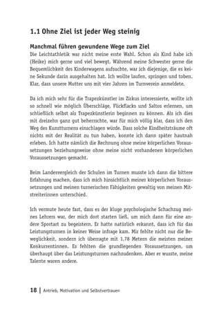 18 | Antrieb, Motivation und
Selbstvertrauen
1.1	Ohne Ziel ist jeder Weg steinig
Manchmal führen gewundene Wege zum Ziel
Die Leichtathletik war nicht meine erste Wahl. Schon als Kind habe ich
(Heike) mich gerne und viel bewegt. Während meine Schwester gerne die
Bequemlichkeit des Kinderwagens aufsuchte, war ich diejenige, die es kei-
ne Sekunde darin ausgehalten hat. Ich wollte laufen, springen und toben.
Klar, dass unsere Mutter uns mit vier Jahren im Turnverein anmeldete.
Da ich mich sehr für die Trapezkünstler im Zirkus interessierte, wollte ich
so schnell wie möglich Überschläge, Flickflacks und Saltos erlernen, um
schließlich selbst als Trapezkünstlerin beginnen zu können. Als ich dies
mit dreizehn ganz gut beherrschte, war für mich völlig klar, dass ich den
Weg des Kunstturnens einschlagen würde. Dass solche Kindheitsträume oft
nichts mit der Realität zu tun haben, konnte ich dann später hautnah
erleben. Ich hatte nämlich die Rechnung ohne meine körperlichen Voraus-
setzungen beziehungsweise ohne meine nicht vorhandenen körperlichen
Voraussetzungen gemacht.
Beim Landesvergleich der Schulen im Turnen musste ich dann die bittere
Erfahrung machen, dass ich mich hinsichtlich meiner körperlichen Voraus-
setzungen und meinen turnerischen Fähigkeiten gewaltig von meinen Mit-
streiterinnen unterschied.
Ich vermute heute fast, dass es der kluge psychologische Schachzug mei-
nes Lehrers war, der mich dort starten ließ, um mich dann für eine an-
dere Sportart zu begeistern. Er hatte natürlich erkannt, dass ich für das
Leistungsturnen in keiner Weise infrage kam. Mir fehlte nicht nur die Be-
weglichkeit, sondern ich überragte mit 1,78 Metern die meisten meiner
Konkurrentinnen. Es fehlten die grundlegenden Voraussetzungen, um
überhaupt über das Leistungsturnen nachzudenken. Aber er wusste, meine
Talente waren andere.
 