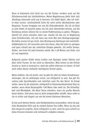 Antrieb, Motivation und
Selbstvertrauen | 19
Denn er kümmerte sich nicht nur um die Turner, sondern auch um die
Schulmannschaft der Leichtathleten. Meine Begeisterung dafür hielt sich
allerdings seinerzeit noch arg in Grenzen. Ich liebte Sport, aber ich woll-
te eben turnen. Leichtathletik hatte für mich nichts Akrobatisches oder
Elegantes. Turnen hingegen war wie die Zirkusakrobatik, die ich als Kind
so sehr liebte. Es dauerte daher, bis ich mich überwinden konnte, auf die
Einladung meines Lehrers hin zu einem Probetraining zu gehen. Übrigens,
obwohl ich schon vierzehn Jahre war, machte ich das nur in Begleitung
einer Schulfreundin. Ich sah dann das erste Mal eine Hochsprunganlage.
Bis dahin wusste ich gar nicht, dass Hochsprung überhaupt eine Leichtath-
letikdisziplin ist. Ich versuchte mich also daran, über die Latte zu springen
und ganz schnell war der natürliche Ehrgeiz geweckt. Ich wollte heraus-
finden, wie hoch ich wohl kommen würde. Bei 1,38 Metern war Ende, und
ich war begeistert.
Aufgrund meiner Größe waren Laufen und Springen meine Talente und
eben nicht Turnen. Es war nicht zu übersehen. Mein Lehrer an der Schule
wusste es, doch er verstand es, mich das selbst erkennen zu lassen. Er ließ
mich selbst diesen vielleicht wichtigsten Schritt gehen.
Meine Lektion, die ich lernte, war: Es gibt für alles im Leben Grundvoraus-
setzungen, die du mitbringen musst, um erfolgreich zu sein. Das gilt für
nahezu jede Sportdisziplin und natürlich auch für den Beruf. Es bringt
nichts, wenn du dir wünschst, erfolgreich in lateinamerikanischem Tanz zu
werden, wenn deine Körpergröße 1,80 Meter oder mehr ist. Die Schnellig-
keit und Wendigkeit, die diese Tänze erfordern, kann ein großer Mensch
kaum leisten. Und wenn man es doch einigermaßen schafft, dann sieht es
nie so schön und elegant aus wie bei einem kleineren Menschen.
Es hat auch keinen Zweck, eine Musikerkarriere anzustreben, wenn dir jeg-
liche Musikalität fehlt und du einfach keinen Ton triffst. Wenn du das mit
dem Anspruch angehst, darin erfolgreich zu sein, wirst du ganz schnell an
deine Grenzen kommen und enttäuscht aufgeben müssen.
 