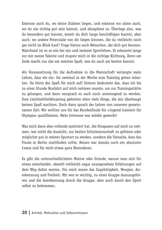 20 | Antrieb, Motivation und
Selbstvertrauen
Erkenne auch du, wo deine Stärken liegen, und erkenne vor allem auch,
wo du nie richtig gut sein kannst, und akzeptiere es. Überlege also, was
du besonders gut kannst, womit du dich lange beschäftigen kannst, aber
auch, wo andere Potenziale von dir liegen können, die du vielleicht noch
gar nicht im Blick hast? Frage hierzu auch Menschen, die dich gut kennen.
Manchmal ist es so wie bei mir und meinem Sportlehrer. Er erkannte lange
vor mir meine Talente und stupste mich in die richtige Richtung. Denn am
Ende macht nur das am meisten Spaß, was du auch am besten kannst.
Als Voraussetzung für die Aufnahme in die Mannschaft verlangte mein
Lehrer, dass wir ein- bis zweimal in der Woche zum Training gehen müss-
ten. Da hörte der Spaß für mich auf! Erstens bedeutete das, dass ich bis
zu einer Stunde Busfahrt auf mich nehmen musste, um zur Trainingsstätte
zu gelangen, und dann versprach es auch noch anstrengend zu werden.
Zum Leichtathletiktraining gehörten eben viele Dinge, die mir überhaupt
keinen Spaß machten. Doch dann sprach der Lehrer von unserem gemein-
samen Ziel: Wir wollten uns für das Bundesfinale für »Jugend trainiert für
Olympia« qualifizieren. Mein Interesse war wieder geweckt!
Was mich dann aber vollends motiviert hat, die Strapazen auf mich zu neh-
men, war nicht die Aussicht, zur besten Schulmannschaft zu gehören oder
möglichst gut in meiner Sportart zu werden, sondern die Tatsache, dass das
Finale in Berlin stattfinden sollte. Reisen war damals noch ein absoluter
Luxus und für mich etwas ganz Besonderes.
Es gibt die unterschiedlichsten Motive oder Gründe, warum man sich für
etwas entscheidet, obwohl vielleicht sogar unangenehme Erfahrungen auf
dem Weg dahin warten. Für mich waren das Zugehörigkeit, Neugier, An-
erkennung und Freiheit. Mir war es wichtig, zu einer Gruppe dazuzugehö-
ren und die Anerkennung durch die Gruppe, aber auch durch den Sport
selbst zu bekommen.
 