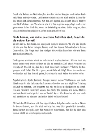 Antrieb, Motivation und
Selbstvertrauen | 21
Durch die Reisen zu Wettkämpfen wurden meine Neugier und meine Frei-
heitsliebe angesprochen. Und immer unterstützten mich meine Eltern da-
bei, ohne sich einzumischen. Mit der Zeit kamen auch noch andere Motive
und Bedürfnisse zum Vorschein, die ich dann genauso gepflegt und ernst
genommen habe. Und die, wenn sie befriedigt wurden, dafür sorgten, dass
ich an meinen langfristigen Zielen drangeblieben bin.
Finde heraus, was deine positiven Antreiber sind, damit du
sie nutzen kannst!
Es gibt sie ja, die Dinge, die uns ganz einfach gelingen. Wo wir uns durch
nichts aus der Ruhe bringen lassen und der innere Schweinehund keine
Chance hat. Die Frage nach der nötigen Motivation brauchen wir uns dann
gar nicht zu stellen.
Doch genau darüber lohnt es sich einmal nachzudenken. Warum tust du
etwas gerne und wieso gelingt es dir, so manches Ziel ohne Probleme zu
erreichen? Was ist es, das dich dort dauerhaft motiviert? Welche Bedin-
gungen sind dabei für dich ganz persönlich wichtig? Wenn du so deiner
Motivation auf den Grund gehst, brauchst du auch keine Ausreden mehr.
Zugehörigkeit, Spaß, Freiheit, Neugier waren meine Triebfedern, um mich
überhaupt für die Leichtathletik zu entscheiden und das tägliche Training
in Kauf zu nehmen. Ich brauchte mir nur noch die Bedingungen zu schaf-
fen, die für mich förderlich waren. Das hieß: Wie bediene ich meine Motive
und wie berücksichtige ich meine Werte? Kurz: Was brauche ich, um mich
voll entfalten zu können und mich dabei wohlzufühlen?
Oft hat die Motivation mit der eigentlichen Aufgabe nichts zu tun. Wenn
du herausfindest, was für dich wichtig ist, was dich persönlich antreibt,
dann kannst du dich auch für Aufgaben motivieren, für die du dich erst
einmal nicht so sehr begeistern kannst.
 