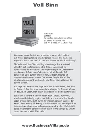 Voll Sinn
Wenn man immer das tut, was scheinbar erwartet wird, stellen
sich früher oder später die entscheidenden Fragen: Was mache ich
eigentlich? Macht das Sinn? Ist das, was ich mache, wirklich Erfüllung?
Die Suche nach dem Sinn ist dringlicher denn je. Die Arbeitswelt
verändert sich in atemberaubendem Tempo. »Sinn« wird zur
Voraussetzung für Motivation. Das beginnen sogar die Unternehmen
zu erkennen. Auf der einen Seite stehen wir als Mensch. Auf
der anderen Seite buhlen Unternehmen, Kollegen, Freunde um
unsere Aufmerksamkeit, unsere Zeit, unsere Energie. Wer all dem
gleichermaßen gerecht werden will, wird früher oder später auf der
Strecke bleiben.
Was liegt also näher als die Frage nach dem Sinn im Leben, dem Sinn
im Business? Das sind keine romantischen Fragen für Träumer. »Sinn«
ist das Ziel im Leben. Sich darauf einzulassen, ist die Herausforderung.
Stefan Dudas spricht in seinem neuen Buch Klartext. Humorvoll,
aber immer tiefgründig zeigt er, wie jeder von uns mehr Sinn in sein
Leben bringen kann. Nicht nur im Privatleben, sondern auch bei der
Arbeit. Wenn Montag bis Freitag nur als Plackerei und eine eigentliche
Lebenszeit-Verschwendung wahrgenommen wird, wird es höchste Zeit,
etwas zu verändern. Schließlich geht es um nichts weniger als um Ihr
Leben. Das macht VOLL SINN. Oder?
Stefan Dudas
Voll Sinn
Nur was Sinn macht, kann uns erfüllen
264 Seiten; 2017; 24,95 Euro
ISBN 978-3-86980-394-4; Art-Nr.: 1033
www.BusinessVillage.de
 