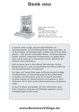 Denk neu
In Zukunft werden Kunden und potenzielle Mitarbeiter die
Unternehmenskultur als Entscheidungskriterium dafür heranziehen, ob
sie Ihre Produkte und Dienstleistungen zu kaufen oder ob sie bei Ihnen
arbeiten – nicht aber den vollmundigen Marken- und Werbeversprechen
Glauben schenken. Immaterielle Vermögenswerte, also gelebte Werte,
Kultur und der Geist, der im Unternehmen herrscht, bestimmen den
Marktwert eines Unternehmens.
Doch wie kommt Spirit in Ihren Betrieb? Wie kalibrieren Sie Ihre
Betriebsstrukturen so, dass sie zukunftsfähig sind? Wie erschaffen Sie
eine Unternehmenskultur, die begeistert?
Ines Eulzer und Thomas Pütter zeigen erfrischend pragmatisch Wege
und Möglichkeiten, die Herausforderungen des Wirtschaftswandels
zu stemmen und Unternehmen sicher für die Zukunft aufzustellen.
Sie geben Impulse zum Perspektivwechsel und inspirieren zu neuen
Denkweisen, die für Spirit, positive Aufbruchsstimmung und Wachstum
sorgen.
Ein Buch für Macher und Gestalter, die ihrem Unternehmen neuen
Spirit einhauchen, die Kunden und Mitarbeiter begeistern und zum
Arbeitgebermagnet werden wollen.
Thomas Pütter, Ines Eulzer
Denk neu
21½ pragmatische Impulse, wie
Unternehmen auf Kurs bleiben
220 Seiten; 2017; 24,95 Euro
ISBN 978-3-86980-371-5; Art-Nr.: 1011
www.BusinessVillage.de
 