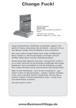 Change Fuck!
Change ist Dauerbrenner, Heilsbringer und Verderben zugleich. Ganz
gleich ob Prozesse, Unternehmen oder der Mensch – alles soll sich zum
noch Besseren wenden. Doch die Realität ist meist ernüchternd.
Aber warum stoßen Change-Projekte immer wieder auf Widerstand?
Warum scheitern so viele Change-Projekte und bringen nicht den
erhofften Erfolg? Warum verursacht Veränderung Ängste?
Antwort darauf gibt Hagmaiers neues Buch. »Change Fuck!« schreit es
nur so heraus und bricht mit den bisherigen Vorstellungen über Change-
Management. Denn entscheidend ist nicht die Veränderung um jeden
Preis, sondern die beste Lösung: Chancen-Denken statt Change-Denken.
Dabei ist echte Veränderung – wenn sie denn notwendig ist – ganz
einfach. Erstens: Es gibt keine Regeln – meistens. Zweitens: Verändere
nichts, wenn es gut läuft. Drittens: Schaffe Neues, ohne das Alte zu
zerstören. Viertens: Entwickle Gewohnheiten weiter – anstatt immer
neue Gewohnheiten zu erlernen.
Viel mehr braucht es nicht!
Ardeschyr Hagmaier
Change Fuck!
Wenn sich alles verändert und nichts ver-
bessert
176 Seiten; 2017; 24,95 Euro
ISBN 978-3-86980-375-3; Art-Nr.: 1006
www.BusinessVillage.de
 