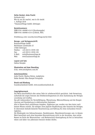 Heike Henkel, Anke Precht
Entfessle dich
Wie du aus dir machst, was in dir steckt
1. Auflage 2018
© BusinessVillage GmbH, Göttingen
Bestellnummern
ISBN 978-3-86980-414-9 (Druckausgabe)
ISBN 978-3-86980-415-6 (E-Book, PDF)
Direktbezug unter www.BusinessVillage.de/bl/1046
Bezugs– und Verlagsanschrift
BusinessVillage GmbH
Reinhäuser Landstraße 22
37083 Göttingen
Telefon:	 +49 (0)5 51 20 99-1 00
Fax:	 +49 (0)5 51 20 99-1 05
E–Mail:	info@businessvillage.de
Web:	www.businessvillage.de
Layout und Satz
Sabine Kempke
Illustration auf dem Umschlag
d1sk, www.istockphoto.com/de
Autorinnenfotos
Anke Precht: Markus Dietze, madphotos
Heike Henkel: Mira Hampel Fotografie
Druck und Bindung
Scandinavianbook GmbH, www.scandinavianbook.de
Copyrightvermerk
Das Werk einschließlich aller seiner Teile ist urheberrechtlich geschützt. Jede Verwertung
außerhalb der engen Grenzen des Urheberrechtsgesetzes ist ohne Zustimmung des Verlages
unzulässig und strafbar.
Das gilt insbesondere für Vervielfältigung, Übersetzung, Mikroverfilmung und die Einspei-
cherung und Verarbeitung in elektronischen Systemen.
Alle in diesem Buch enthaltenen Angaben, Ergebnisse usw. wurden von dem Autor nach
bestem Wissen erstellt. Sie erfolgen ohne jegliche Verpflichtung oder Garantie des Verlages.
Er übernimmt deshalb keinerlei Verantwortung und Haftung für etwa vorhandene Unrich-
tigkeiten.
Die Wiedergabe von Gebrauchsnamen, Handelsnamen, Warenbezeichnungen usw. in diesem
Werk berechtigt auch ohne besondere Kennzeichnung nicht zu der Annahme, dass solche
Namen im Sinne der Warenzeichen- und Markenschutz-Gesetzgebung als frei zu betrachten
wären und daher von jedermann benutzt werden dürfen.
 