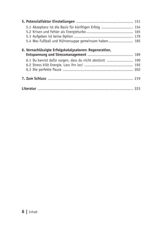 6 | Inhalt
5. Potenzialfaktor Einstellungen ................................................... 151
5.1	Akzeptanz ist die Basis für künftigen Erfolg ............................. 154
5.2	Krisen und Fehler als Energieturbo.......................................... 165
5.3	Aufgeben ist keine Option .................................................... 179
5.4	Was Fußball und Hühnersuppe gemeinsam haben....................... 185
6. Vernachlässigte Erfolgskatalysatoren: Regeneration,
Entspannung und Stressmanagement ......................................... 189
6.1	Du kannst dafür sorgen, dass du nicht abstürzt ........................ 190
6.2	Stress killt Energie. Lass ihn los! ............................................ 192
6.3	Die perfekte Pause ............................................................... 202
7. Zum Schluss ............................................................................ 219
Literatur ..................................................................................... 223
 