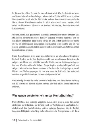 10 | Entfessle dich! Ein hohes Ziel!
In diesem Buch liest du, wie du mental stark wirst. Wie du dein tiefes inne-
res Potenzial nach außen bringst, wie du deine Kräfte wirklich nutzt, deine
Ziele erreichst und wie du die Stärke deines Bewusstseins wie auch die
Macht deines Unterbewusstseins für dich einsetzen kannst, anstatt dich
selbst zu blockieren, ohne das zu wollen. Wir wollen, dass du über dich
hinauswächst!
Wie genau soll das geschehen? Einerseits entscheiden unsere inneren Ein-
stellungen, entscheidet unser Mindset darüber, welches Potenzial wir bei
uns selbst entdecken oder nicht; ob wir an uns selbst glauben oder nicht;
ob wir in schwierigen Situationen durchhalten oder nicht; und ob wir
unsere Gedanken und Gefühle nutzen und kontrollieren, anstatt von ihnen
kontrolliert zu werden.
Diese Einstellungen lernt man am einfachsten an lebendigen Beispielen.
Deshalb findest du in den Kapiteln nicht nur verschiedene Beispiele, die
zeigen, wie Menschen mithilfe mentaler Kraft enorme Leistungen abgeru-
fen und Wunder vollbracht haben. Einige Kapitel sind autobiografisch und
zeigen, wie auch eine bemerkenswerte Karriere als Hochspringerin durch
Höhen und Tiefen gegangen ist und wie mentale Stärke in den entschei-
denden Augenblicken einen Unterschied gemacht hat.
Gleichzeitig findest du viele konkrete Techniken aus dem Mentaltraining,
die du Schritt für Schritt nutzen kannst, um dich selbst immer stärker zu
machen.
Was genau verstehen wir unter Mentaltraining?
Nun: Mentale, also geistige Vorgänge lassen sich grob in drei Kategorien
einteilen: in Gedanken, in Gefühle und in Vorstellungen. Außerdem be-
rücksichtigt das Mentaltraining weitere geistige Prozesse, die der Entfal-
tung von Fähigkeiten im Weg stehen können: die Energiefresser. All diese
 