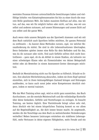 Entfessle dich! Ein hohes Ziel! | 11
mentalen Prozesse können unterschiedliche Gewichtungen haben und viel-
fältige Inhalte: von Katastrophenszenarien bis hin zu einer durch die rosa-
rote Brille gesehenen Welt. Sie haben massiven Einfluss auf alles, was wir
tun, auf das, was wir für möglich halten oder nicht, auf das, was wir uns
selbst und anderen zutrauen, auf unsere Stimmungen und unsere Sicht auf
uns selbst und die ganze Welt.
Auch wenn viele unserer Beispiele aus der Sportwelt stammen und wir mit
dem Buch natürlich auch Sportlern helfen möchten, ihr ganzes Potenzial
zu entfesseln – du kannst diese Methoden nutzen, egal, vor welcher He-
rausforderung du stehst. Sie sind in alle Lebenssituationen übertragbar.
Denn Gedanken spielen immer eine Rolle für dein Befinden und für das,
was du dir zutraust oder nicht. Und auch Gefühle sollten dich nicht kon-
trollieren – ganz egal, ob du als Athlet in einem Stadion, als Lehrerin vor
einer schwierigen Klasse oder als Firmeninhaber vor deiner Belegschaft
stehst oder als Bewerber in einem Assessment-Center überzeugen möch-
test.
Deshalb ist Mentaltraining nicht nur für Sportler so hilfreich. Erlaubt es ih-
nen, ihre absolute Höchstleistung abzurufen, indem sie ihren Kopf optimal
einstellen, sich in ihren leistungsfähigen Zustand bringen und Störungen
ausblenden, so kann auch sonst jeder seine Kompetenzen deutlich stei-
gern, indem er mental trainiert.
Wie das Wort Training schon sagt, wird es nicht ganz ausreichen, das Buch
durchzulesen, um die mentale Meisterschaft und die vollständige Kontrolle
über deine Gedanken, Gefühle und Vorstellungen zu erringen. Es braucht
Training, am besten täglich. Eine Viertelstunde bringt schon sehr viel,
denn ähnlich wie bei einem körperlichen Training kommt es vor allem
auf die Regelmäßigkeit an, die dich immer besser macht. So angewandt,
werden dir die Vorschläge aus dem Buch zu weitreichenden Veränderungen
verhelfen! Neben besseren Leistungen entstehen ein stabileres Lebensge-
fühl, mehr Vertrauen in deine eigenen Fähigkeiten, mehr Freude und ein
 