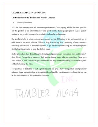 1
CHAPTER 1: EXECUTIVE SUMMARY
1.1 Description of the Business and Product Concepts
1.1.1 Nature of Business
YiYi Inc. is a company that sell tumbler cups dispenser. Our company will be the main provider
for this product at an affordable price and good quality. Some people prefer a good quality
product at lower price compared to product with brand at higher price.
Our products help to solve customer problem of having difficulties to get an instant of hot or
cold water in just three minutes. This will help in reducing time consuming of our customers
since they do not have to boil the water first to get a hot water or to keep the water refrigerated
first before they are able to taste the chill of water.
As for a traveller, they do not have to stop at petrol pump or any convenient store just to satisfy
their thirsty. Our products, can meet their satisfaction as it can solve their problem. Same goes
for a student, if their class are as pack as sandwiches, they just need to bring our tumbler to get it
cold or hot during the class.
The existence of YiYi Inc. is such a great idea and can give a fierce competition among tumbler
industry. Since we are the first to invent the idea of tumbler cup dispenser, we hope that we can
be the main supplier of this product for customer.
 