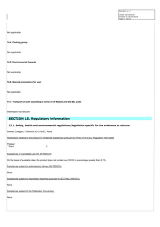 Revision nr. 2
Dated 18/10/2018
Printed on 18/10/2018
Page n. 10/12
Not applicable
14.4. Packing group
Not applicable
14.5. Environmental hazards
Not applicable
14.6. Special precautions for user
Not applicable
14.7. Transport in bulk according to Annex II of Marpol and the IBC Code
Information not relevant
SECTION 15. Regulatory information
15.1. Safety, health and environmental regulations/legislation specific for the substance or mixture
Seveso Category - Directive 2012/18/EC: None
Restrictions relating to the product or contained substances pursuant to Annex XVII to EC Regulation 1907/2006
Product
Point 3
Substances in Candidate List (Art. 59 REACH)
On the basis of available data, the product does not contain any SVHC in percentage greater than 0,1%.
Substances subject to authorisarion (Annex XIV REACH)
None
Substances subject to exportation reporting pursuant to (EC) Reg. 649/2012:
None
Substances subject to the Rotterdam Convention:
None
 