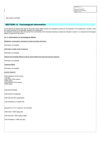 Revision nr. 2
Dated 18/10/2018
Printed on 18/10/2018
Page n. 7/12
May develop: hydrogen.
SECTION 11. Toxicological information
In the absence of experimental data for the product itself, health hazards are evaluated according to the properties of the substances it contains, using
the criteria specified in the applicable regulation for classification.
It is therefore necessary to take into account the concentration of the individual hazardous substances indicated in section 3, to evaluate the toxicological
effects of exposure to the product.
11.1. Information on toxicological effects
Metabolism, toxicokinetics, mechanism of action and other information
Information not available
Information on likely routes of exposure
Information not available
Delayed and immediate effects as well as chronic effects from short and long-term exposure
Information not available
Interactive effects
Information not available
ACUTE TOXICITY
LC50 (Inhalation) of the mixture:
> 20 mg/l
LD50 (Oral) of the mixture:
>2000 mg/kg
LD50 (Dermal) of the mixture:
>2000 mg/kg
2-BUTOXYETHANOL
LD50 (Oral) 615 mg/kg Rat
LD50 (Dermal) 405 mg/kg Rabbit
LC50 (Inhalation) 2,2 mg/l/4h Rat
Idrocarburi C11-C13, isoalcani, <2% aromatici
LD50 (Oral) > 5000 mg/kg ratto
LD50 (Dermal) > 5000 mg/kg coniglio
LC50 (Inhalation) > 5000 mg/l ratto
 