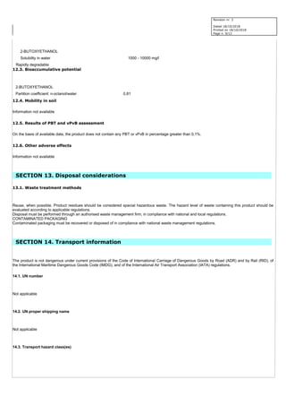 Revision nr. 2
Dated 18/10/2018
Printed on 18/10/2018
Page n. 9/12
2-BUTOXYETHANOL
Solubility in water 1000 - 10000 mg/l
Rapidly degradable
12.3. Bioaccumulative potential
2-BUTOXYETHANOL
Partition coefficient: n-octanol/water 0,81
12.4. Mobility in soil
Information not available
12.5. Results of PBT and vPvB assessment
On the basis of available data, the product does not contain any PBT or vPvB in percentage greater than 0,1%.
12.6. Other adverse effects
Information not available
SECTION 13. Disposal considerations
13.1. Waste treatment methods
Reuse, when possible. Product residues should be considered special hazardous waste. The hazard level of waste containing this product should be
evaluated according to applicable regulations.
Disposal must be performed through an authorised waste management firm, in compliance with national and local regulations.
CONTAMINATED PACKAGING
Contaminated packaging must be recovered or disposed of in compliance with national waste management regulations.
SECTION 14. Transport information
The product is not dangerous under current provisions of the Code of International Carriage of Dangerous Goods by Road (ADR) and by Rail (RID), of
the International Maritime Dangerous Goods Code (IMDG), and of the International Air Transport Association (IATA) regulations.
14.1. UN number
Not applicable
14.2. UN proper shipping name
Not applicable
14.3. Transport hazard class(es)
 