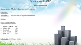 Entrepreneurship(ENT)
Group Presentation
Course name:- Master in business Administration
Semester:- 2
Topic Tittle: - Success story of Gujarati entrepreneurs
Division:- B
Group Members Name:-
1. Vishwa Thakkar (40)
2. Jainam shah (19)
3. Smit shah (28)
4. Disha Soneji (54)
5. Yushi Jain (50)
Submitted to :- Dr Lucky Mishra
 