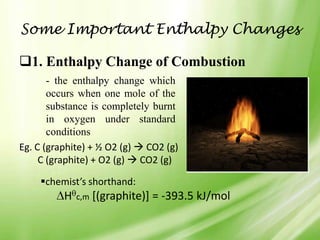 Some Important Enthalpy Changes

1. Enthalpy Change of Combustion
       - the enthalpy change which
       occurs when one mole of the
       substance is completely burnt
       in oxygen under standard
       conditions
Eg. C (graphite) + ½ O2 (g)  CO2 (g)
     C (graphite) + O2 (g)  CO2 (g)

    chemist’s shorthand:
          H   c,m   [(graphite)] = -393.5 kJ/mol
 