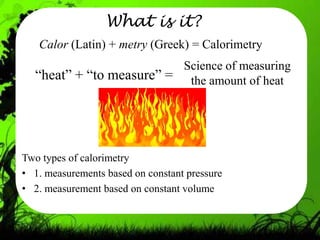 What is it?
   Calor (Latin) + metry (Greek) = Calorimetry
                          Science of measuring
  “heat” + “to measure” = the amount of heat




Two types of calorimetry
• 1. measurements based on constant pressure
• 2. measurement based on constant volume
 
